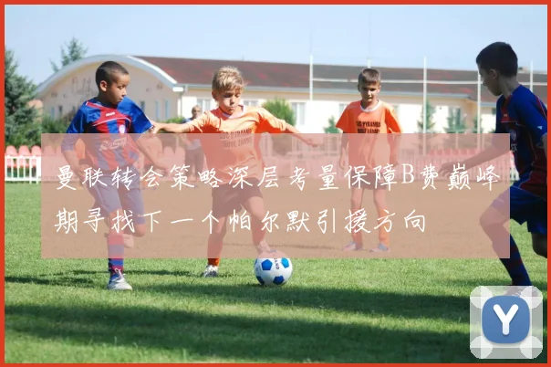 曼联转会策略深层考量保障B费巅峰期寻找下一个帕尔默引援方向