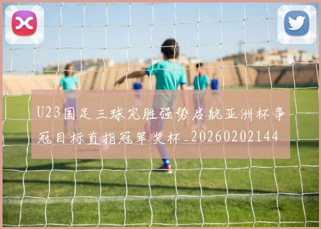 U23国足三球完胜强势启航亚洲杯争冠目标直指冠军奖杯_20260202144551