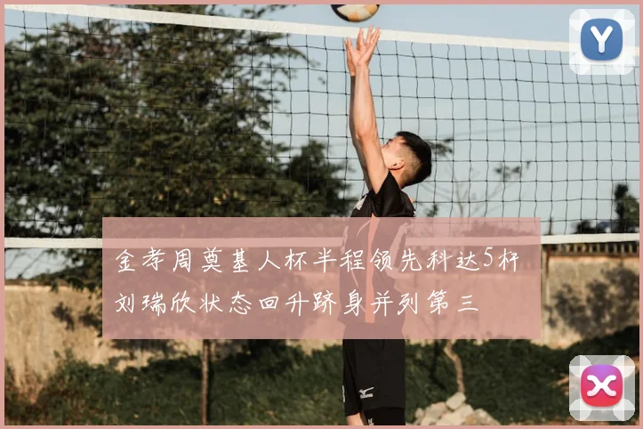 金孝周奠基人杯半程领先科达5杆 刘瑞欣状态回升跻身并列第三