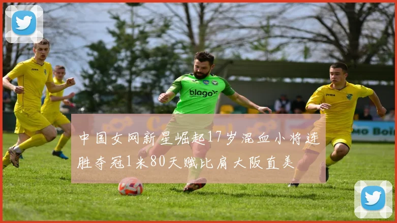中国女网新星崛起17岁混血小将连胜夺冠1米80天赋比肩大阪直美