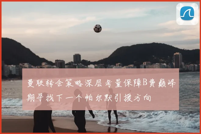 曼联转会策略深层考量保障B费巅峰期寻找下一个帕尔默引援方向