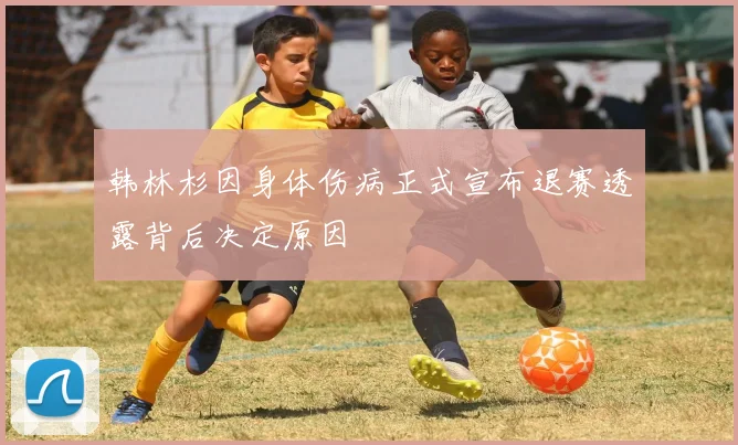 韩林杉因身体伤病正式宣布退赛透露背后决定原因