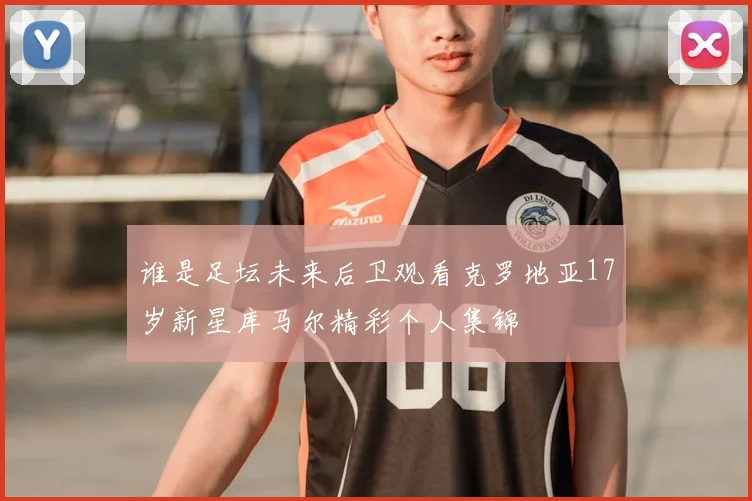 谁是足坛未来后卫观看克罗地亚17岁新星库马尔精彩个人集锦