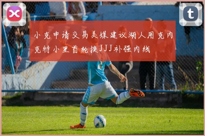 小克申请交易美媒建议湖人用克内克特小里首轮换JJJ补强内线